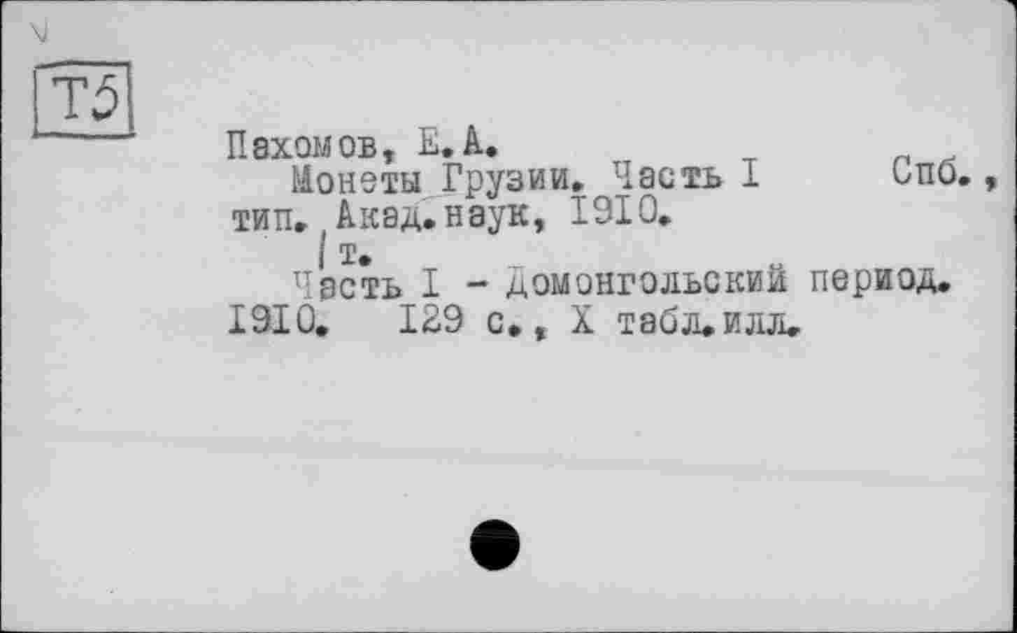 ﻿Т5
Пахомов, Е.А.
Монеты Грузии. Часть 1 ипо., тип. Акад.наук, 1910.
I т.
Часть I - домонгольским период.
1910.	129 с., X Т80Л.ИЛЛ.